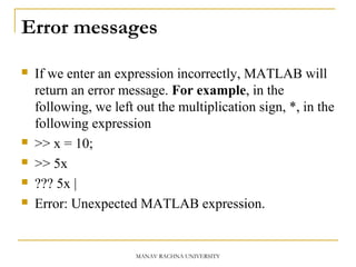 Error messages
 If we enter an expression incorrectly, MATLAB will
return an error message. For example, in the
following, we left out the multiplication sign, *, in the
following expression
 >> x = 10;
 >> 5x
 ??? 5x |
 Error: Unexpected MATLAB expression.
MANAV RACHNA UNIVERSITY
 