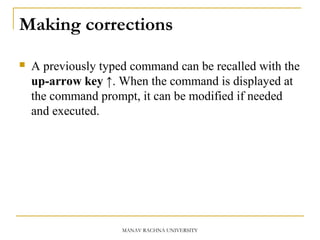 Making corrections
 A previously typed command can be recalled with the
up-arrow key ↑. When the command is displayed at
the command prompt, it can be modified if needed
and executed.
MANAV RACHNA UNIVERSITY
 