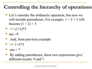 Controlling the hierarchy of operations
 Let’s consider the arithmetic operation, but now we
will include parentheses. For example, 1 + 2 × 3 will
become (1 + 2) × 3
 >> (1+2)*3
 ans =9
 And, from previous example
 >> 1+2*3
 ans = 7
 By adding parentheses, these two expressions give
different results: 9 and 7.
MANAV RACHNA UNIVERSITY
 