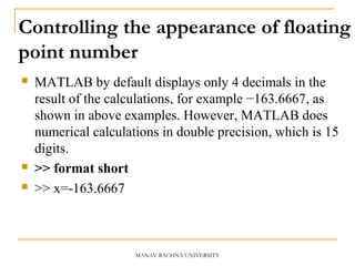 Controlling the appearance of floating
point number
 MATLAB by default displays only 4 decimals in the
result of the calculations, for example −163.6667, as
shown in above examples. However, MATLAB does
numerical calculations in double precision, which is 15
digits.
 >> format short
 >> x=-163.6667
MANAV RACHNA UNIVERSITY
 