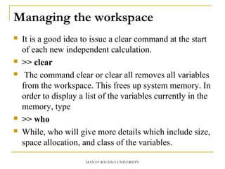 Managing the workspace
 It is a good idea to issue a clear command at the start
of each new independent calculation.
 >> clear
 The command clear or clear all removes all variables
from the workspace. This frees up system memory. In
order to display a list of the variables currently in the
memory, type
 >> who
 While, who will give more details which include size,
space allocation, and class of the variables.
MANAV RACHNA UNIVERSITY
 