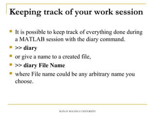 Keeping track of your work session
 It is possible to keep track of everything done during
a MATLAB session with the diary command.
 >> diary
 or give a name to a created file,
 >> diary File Name
 where File name could be any arbitrary name you
choose.
MANAV RACHNA UNIVERSITY
 