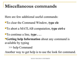 Miscellaneous commands
Here are few additional useful commands:
To clear the Command Window, type clc
To abort a MATLAB computation, type ctrl-c
To continue a line, type . . .
Getting help Information about any command is
available by typing
>> help Command
Another way to get help is to use the look for command.
MANAV RACHNA UNIVERSITY
 