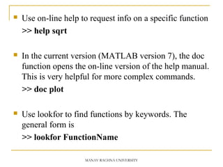  Use on-line help to request info on a specific function
>> help sqrt
 In the current version (MATLAB version 7), the doc
function opens the on-line version of the help manual.
This is very helpful for more complex commands.
>> doc plot
 Use lookfor to find functions by keywords. The
general form is
>> lookfor FunctionName
MANAV RACHNA UNIVERSITY
 
