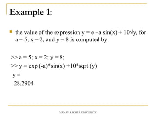 Example 1:
 the value of the expression y = e −a sin(x) + 10√y, for
a = 5, x = 2, and y = 8 is computed by
>> a = 5; x = 2; y = 8;
>> y = exp (-a)*sin(x) +10*sqrt (y)
y =
28.2904
MANAV RACHNA UNIVERSITY
 
