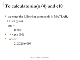 To calculate sin(π/4) and e10
 we enter the following commands in MATLAB,
>> sin (pi/4)
ans =
0.7071
 >> exp (10)
 ans =
2 .2026e+004
MANAV RACHNA UNIVERSITY
 