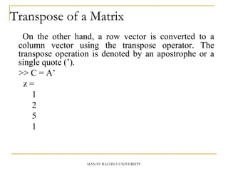 Transpose of a Matrix
On the other hand, a row vector is converted to a
column vector using the transpose operator. The
transpose operation is denoted by an apostrophe or a
single quote (’).
>> C = A’
z =
1
2
5
1
MANAV RACHNA UNIVERSITY
 