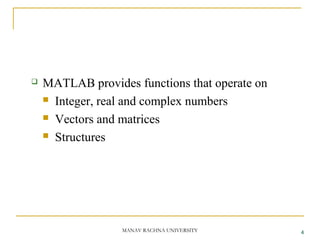  MATLAB provides functions that operate on
 Integer, real and complex numbers
 Vectors and matrices
 Structures
4MANAV RACHNA UNIVERSITY
 
