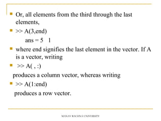  Or, all elements from the third through the last
elements,
 >> A(3,end)
ans = 5 1
 where end signifies the last element in the vector. If A
is a vector, writing
 >> A( , :)
produces a column vector, whereas writing
 >> A(1:end)
produces a row vector.
MANAV RACHNA UNIVERSITY
 