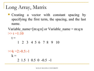 Long Array, Matrix
 Creating a vector with constant spacing by
specifying the first term, the spacing, and the last
name.
Variable_name=[m:q:n] or Variable_name = m:q:n
>> t =1:10
t =
1 2 3 4 5 6 7 8 9 10
>>k =2:-0.5:-1
k =
2 1.5 1 0.5 0 -0.5 -1
MANAV RACHNA UNIVERSITY
 