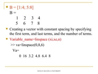 B = [1:4; 5:8]
B =
1 2 3 4
5 6 7 8
 Creating a vector with constant spacing by specifying
the first term, and last terms, and the number of terms.
 Variable_name=linspace (xi,xe,n)
>> va=linspace(0,8,6)
Va=
0 16 3.2 4.8 6.4 8
MANAV RACHNA UNIVERSITY
 