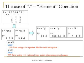 The use of “.” – “Element” Operation
K= x^2
Erorr:
??? Error using ==> mpower Matrix must be square.
B=x*y
Erorr:
??? Error using ==> mtimes Inner matrix dimensions must agree.
A = [1 2 3; 5 1 4; 3 2 1]
A =
1 2 3
5 1 4
3 2 -1
y = A(3 ,:)
y=
3 4 -1
b = x .* y
b=
3 8 -3
c = x . / y
c=
0.33 0.5 -3
d = x .^2
d=
1 4 9
x = A(1,:)
x=
1 2 3
MANAV RACHNA UNIVERSITY
 