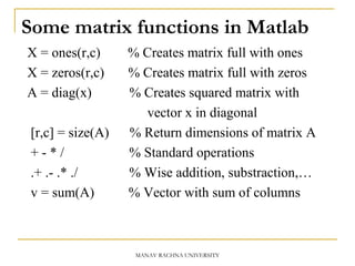 Some matrix functions in Matlab
X = ones(r,c) % Creates matrix full with ones
X = zeros(r,c) % Creates matrix full with zeros
A = diag(x) % Creates squared matrix with
vector x in diagonal
[r,c] = size(A) % Return dimensions of matrix A
+ - * / % Standard operations
.+ .- .* ./ % Wise addition, substraction,…
v = sum(A) % Vector with sum of columns
MANAV RACHNA UNIVERSITY
 