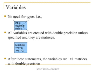 Variables
 No need for types. i.e.,
 All variables are created with double precision unless
specified and they are matrices.
 After these statements, the variables are 1x1 matrices
with double precision
int a;
double b;
float c;
Example:
>>x=5;
>>x1=2;
MANAV RACHNA UNIVERSITY
 