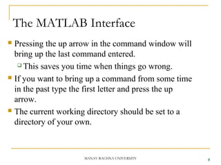 The MATLAB Interface
MANAV RACHNA UNIVERSITY
 Pressing the up arrow in the command window will
bring up the last command entered.
 This saves you time when things go wrong.
 If you want to bring up a command from some time
in the past type the first letter and press the up
arrow.
 The current working directory should be set to a
directory of your own.
8
 