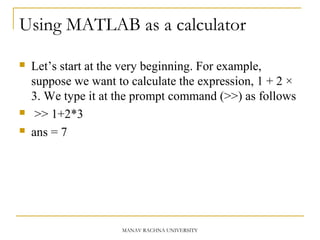 MANAV RACHNA UNIVERSITY
Using MATLAB as a calculator
 Let’s start at the very beginning. For example,
suppose we want to calculate the expression, 1 + 2 ×
3. We type it at the prompt command (>>) as follows
 >> 1+2*3
 ans = 7
 
