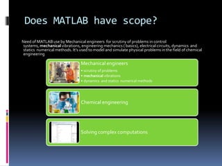Does MATLAB have scope?
Need of MATLAB use by Mechanical engineers for scrutiny of problems in control
systems, mechanical vibrations, engineering mechanics ( basics), electrical circuits, dynamics and
statics numerical methods. It’s used to model and simulate physical problems in the field of chemical
engineering
Mechanical engineers
• scrutiny of problems
• mechanical vibrations
• dynamics and statics numerical methods
Chemical engineering
Solving complex computations
 