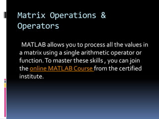Matrix Operations &
Operators
MATLAB allows you to process all the values in
a matrix using a single arithmetic operator or
function.To master these skills , you can join
the online MATLAB Course from the certified
institute.
 