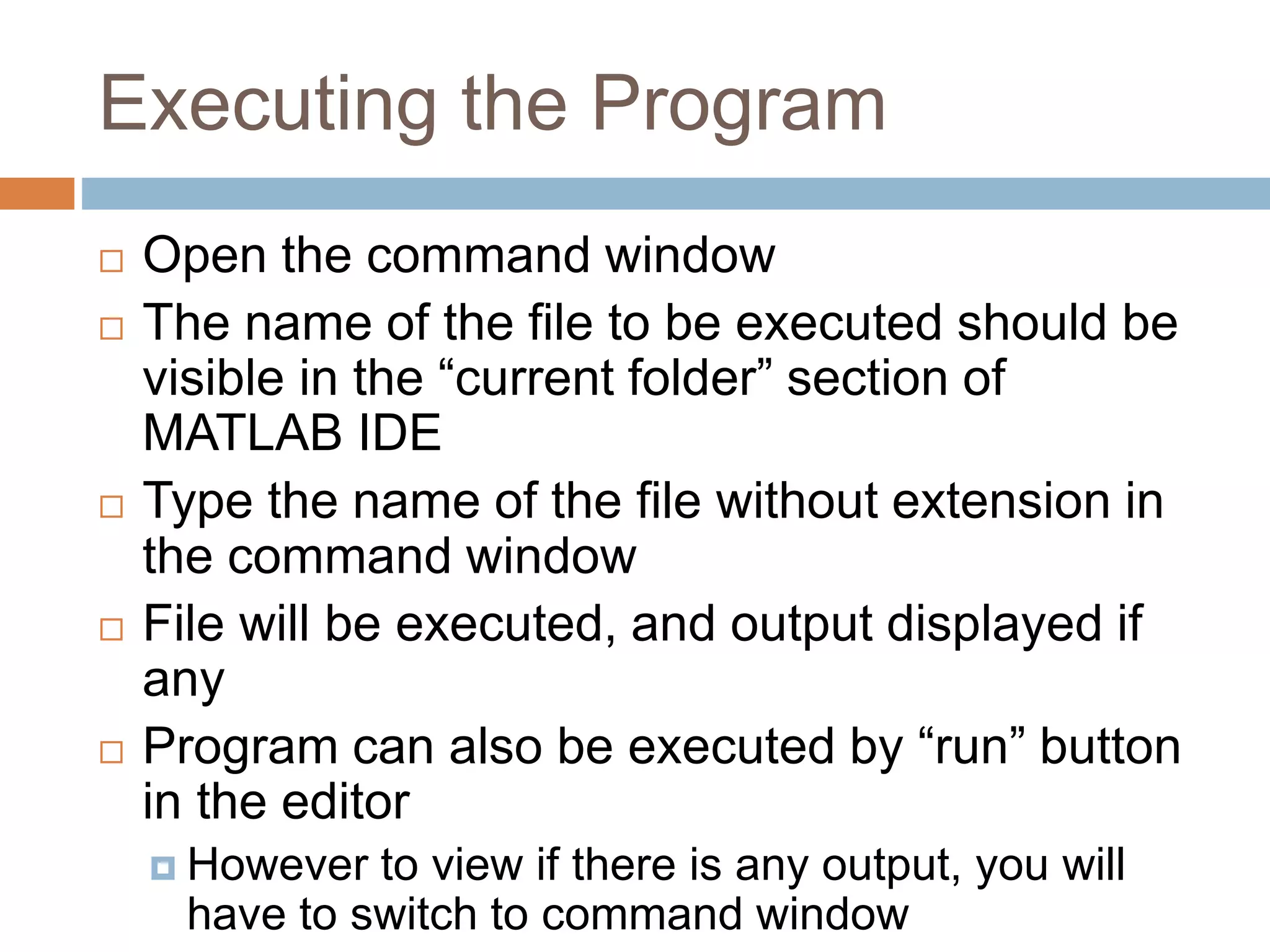 Executing the Program
 Open the command window
 The name of the file to be executed should be
visible in the “current folder” section of
MATLAB IDE
 Type the name of the file without extension in
the command window
 File will be executed, and output displayed if
any
 Program can also be executed by “run” button
in the editor
 However to view if there is any output, you will
have to switch to command window
 