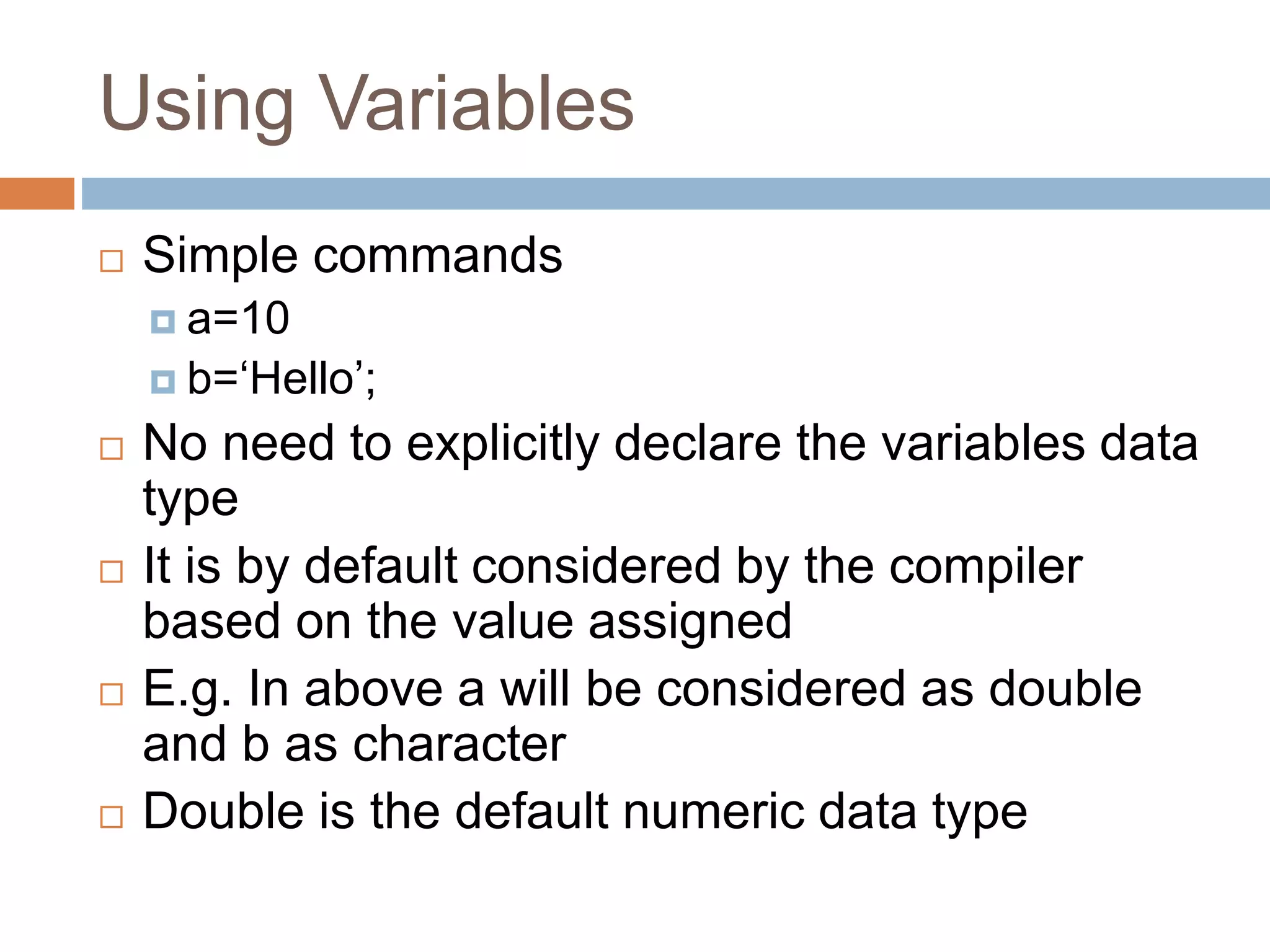 Using Variables
 Simple commands
 a=10
 b=‘Hello’;
 No need to explicitly declare the variables data
type
 It is by default considered by the compiler
based on the value assigned
 E.g. In above a will be considered as double
and b as character
 Double is the default numeric data type
 
