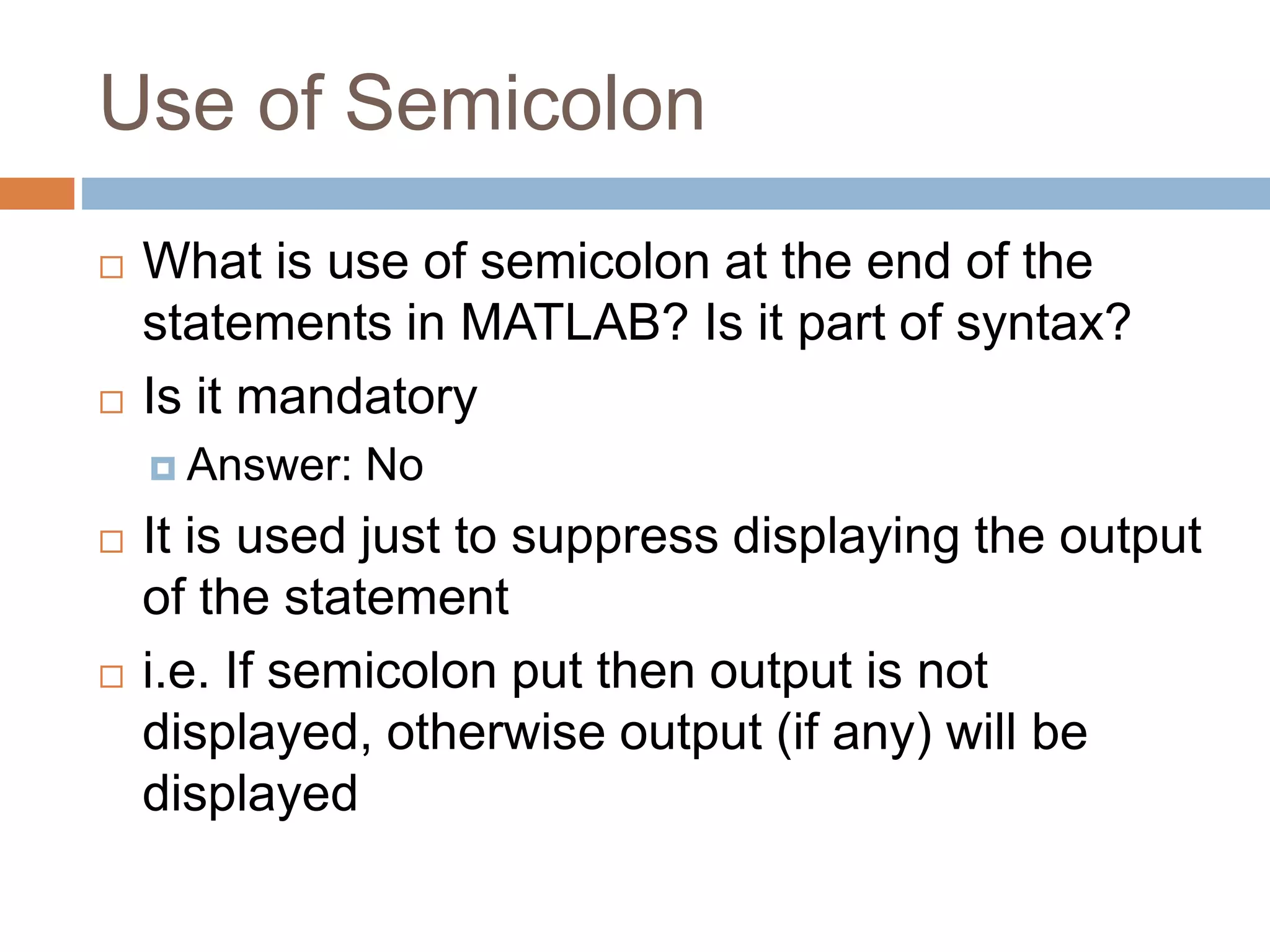 Use of Semicolon
 What is use of semicolon at the end of the
statements in MATLAB? Is it part of syntax?
 Is it mandatory
 Answer: No
 It is used just to suppress displaying the output
of the statement
 i.e. If semicolon put then output is not
displayed, otherwise output (if any) will be
displayed
 