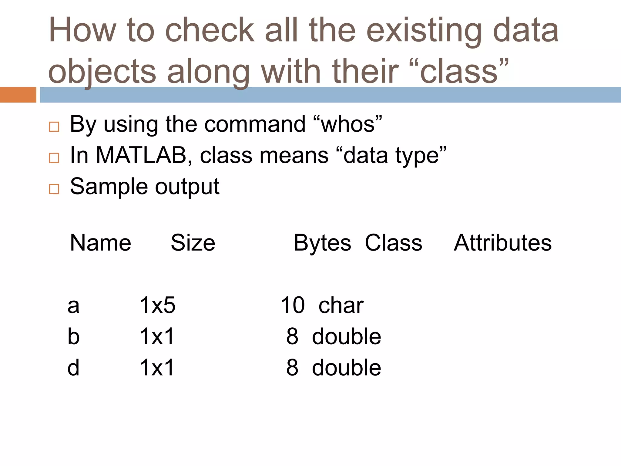How to check all the existing data
objects along with their “class”
 By using the command “whos”
 In MATLAB, class means “data type”
 Sample output
Name Size Bytes Class Attributes
a 1x5 10 char
b 1x1 8 double
d 1x1 8 double
 
