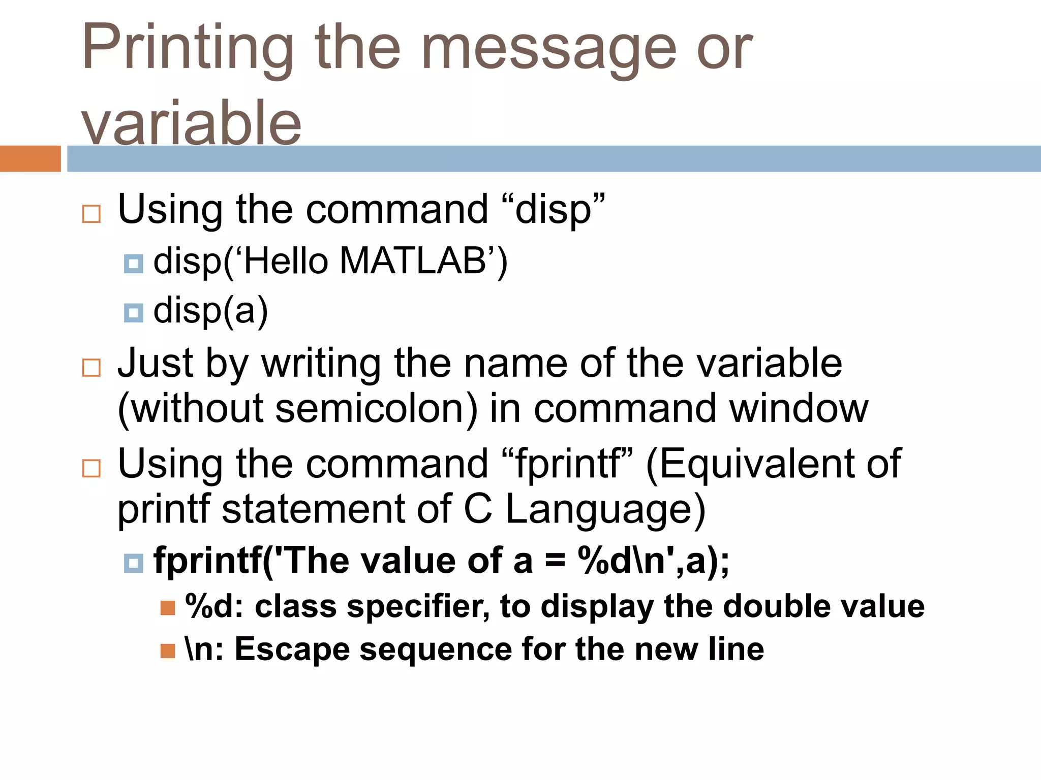 Printing the message or
variable
 Using the command “disp”
 disp(‘Hello MATLAB’)
 disp(a)
 Just by writing the name of the variable
(without semicolon) in command window
 Using the command “fprintf” (Equivalent of
printf statement of C Language)
 fprintf('The value of a = %dn',a);
 %d: class specifier, to display the double value
 n: Escape sequence for the new line
 