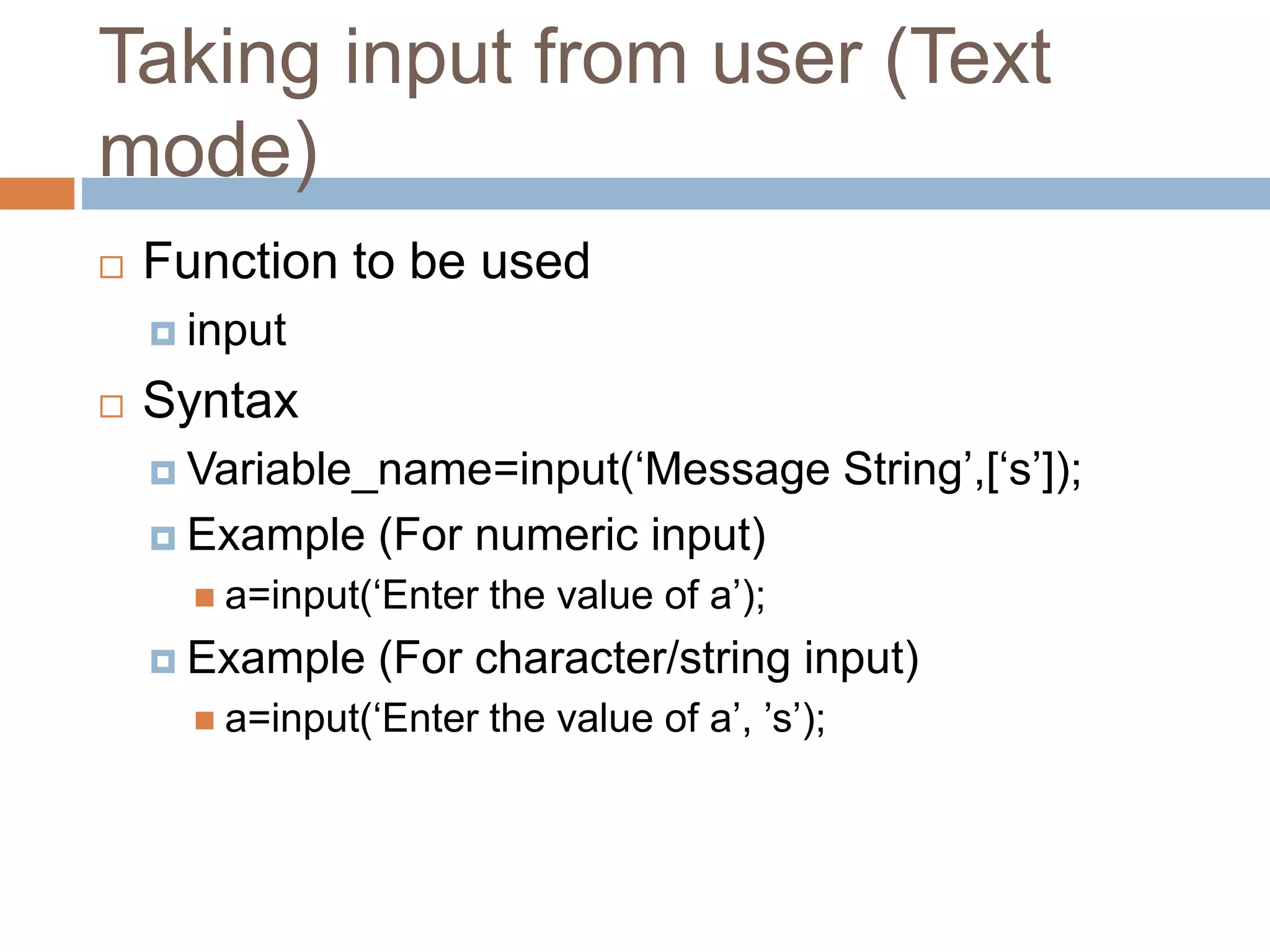 Taking input from user (Text
mode)
 Function to be used
 input
 Syntax
 Variable_name=input(‘Message String’,[‘s’]);
 Example (For numeric input)
 a=input(‘Enter the value of a’);
 Example (For character/string input)
 a=input(‘Enter the value of a’, ’s’);
 