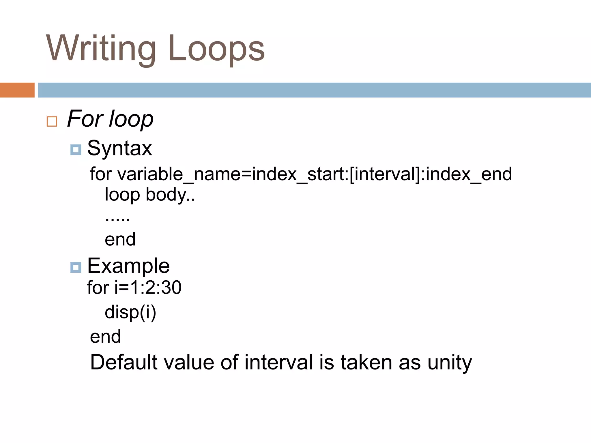Writing Loops
 For loop
 Syntax
for variable_name=index_start:[interval]:index_end
loop body..
.....
end
 Example
for i=1:2:30
disp(i)
end
Default value of interval is taken as unity
 