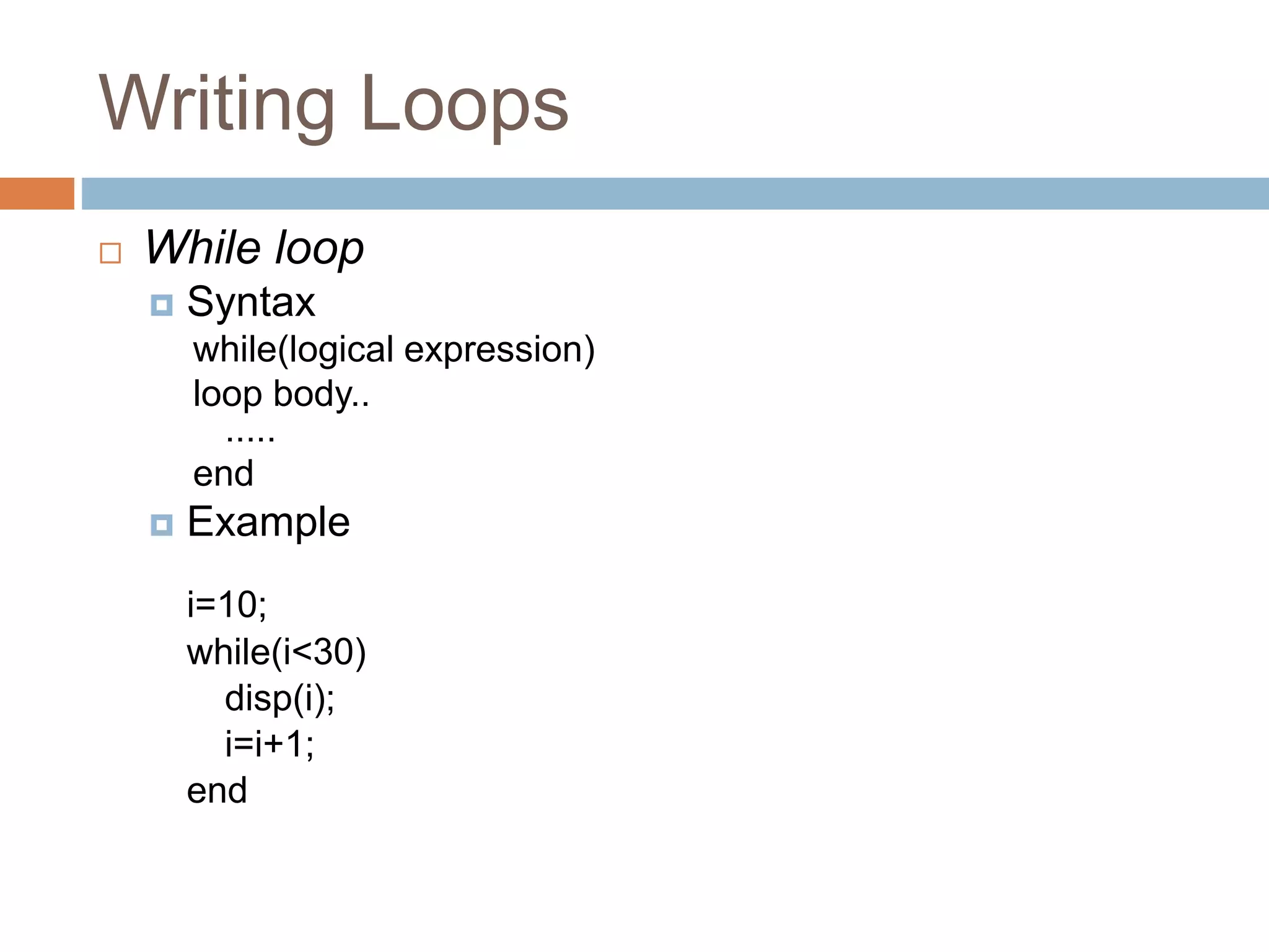 Writing Loops
 While loop
 Syntax
while(logical expression)
loop body..
.....
end
 Example
i=10;
while(i<30)
disp(i);
i=i+1;
end
 