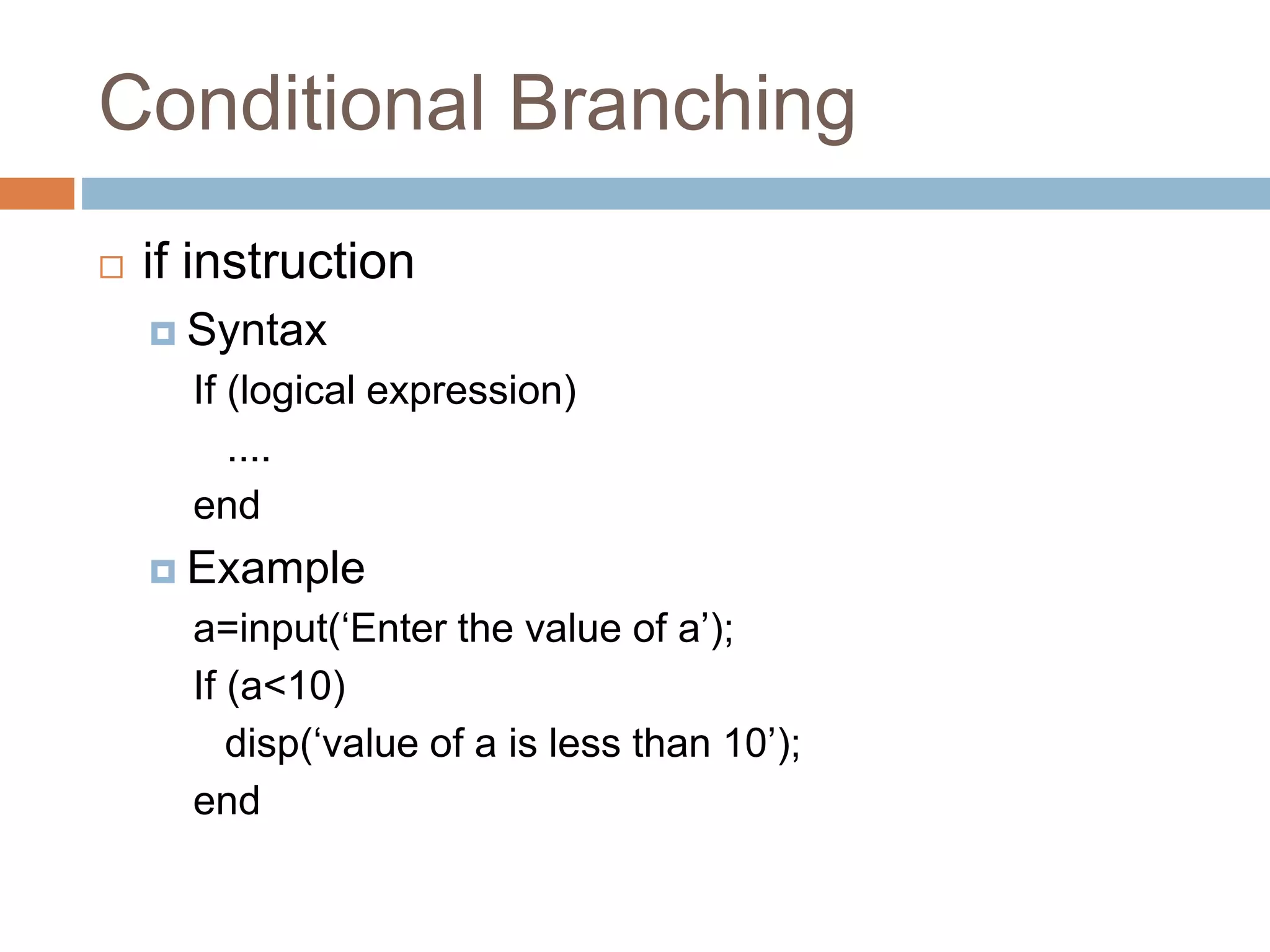 Conditional Branching
 if instruction
 Syntax
If (logical expression)
....
end
 Example
a=input(‘Enter the value of a’);
If (a<10)
disp(‘value of a is less than 10’);
end
 