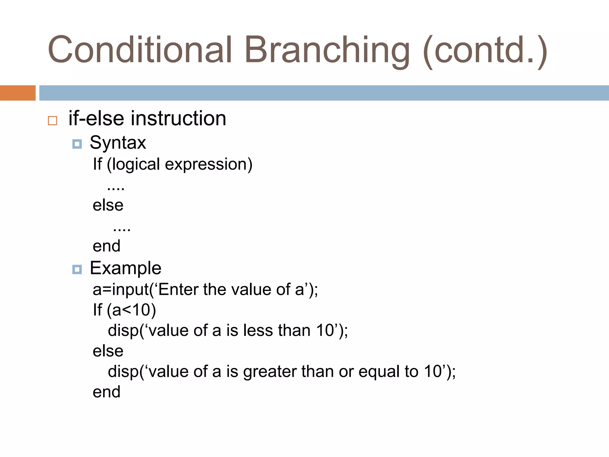 Conditional Branching (contd.)
 if-else instruction
 Syntax
If (logical expression)
....
else
....
end
 Example
a=input(‘Enter the value of a’);
If (a<10)
disp(‘value of a is less than 10’);
else
disp(‘value of a is greater than or equal to 10’);
end
 