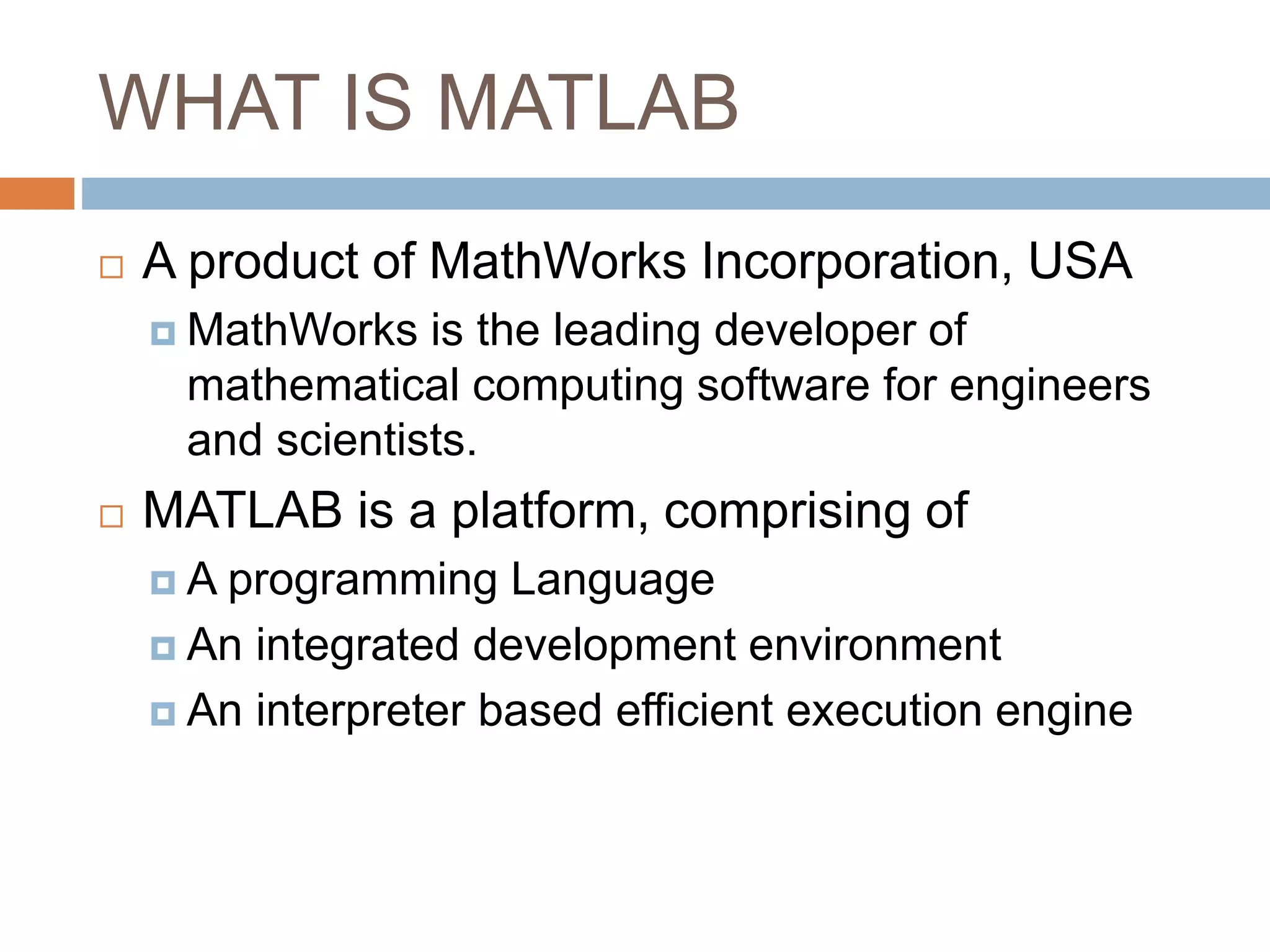 WHAT IS MATLAB
 A product of MathWorks Incorporation, USA
 MathWorks is the leading developer of
mathematical computing software for engineers
and scientists.
 MATLAB is a platform, comprising of
 A programming Language
 An integrated development environment
 An interpreter based efficient execution engine
 