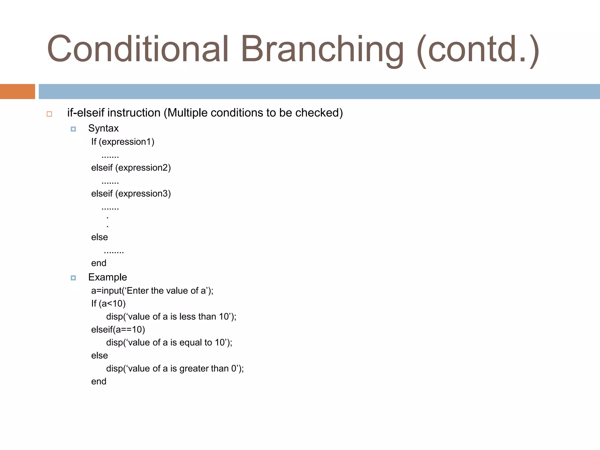Conditional Branching (contd.)
 if-elseif instruction (Multiple conditions to be checked)
 Syntax
If (expression1)
.......
elseif (expression2)
.......
elseif (expression3)
.......
.
.
else
........
end
 Example
a=input(‘Enter the value of a’);
If (a<10)
disp(‘value of a is less than 10’);
elseif(a==10)
disp(‘value of a is equal to 10’);
else
disp(‘value of a is greater than 0’);
end
 