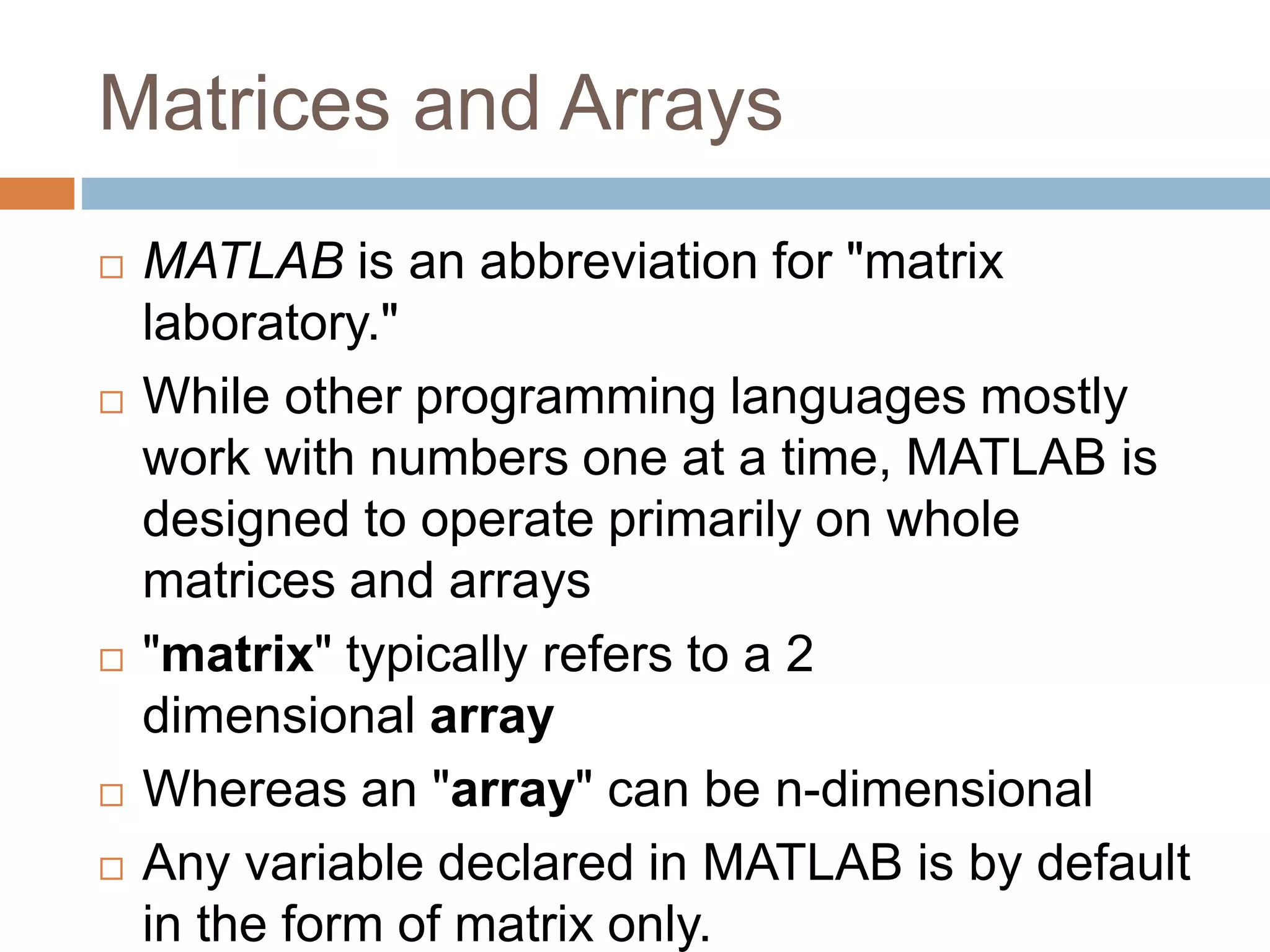 Matrices and Arrays
 MATLAB is an abbreviation for "matrix
laboratory."
 While other programming languages mostly
work with numbers one at a time, MATLAB is
designed to operate primarily on whole
matrices and arrays
 "matrix" typically refers to a 2
dimensional array
 Whereas an "array" can be n-dimensional
 Any variable declared in MATLAB is by default
in the form of matrix only.
 