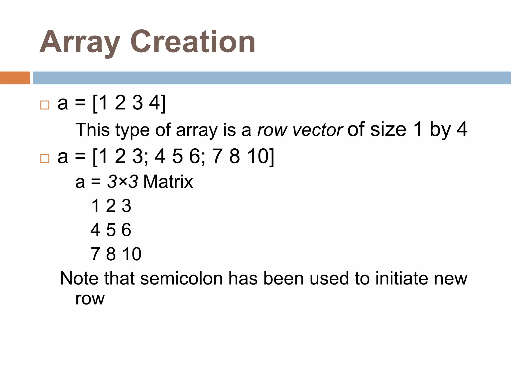 Array Creation
 a = [1 2 3 4]
This type of array is a row vector of size 1 by 4
 a = [1 2 3; 4 5 6; 7 8 10]
a = 3×3 Matrix
1 2 3
4 5 6
7 8 10
Note that semicolon has been used to initiate new
row
 