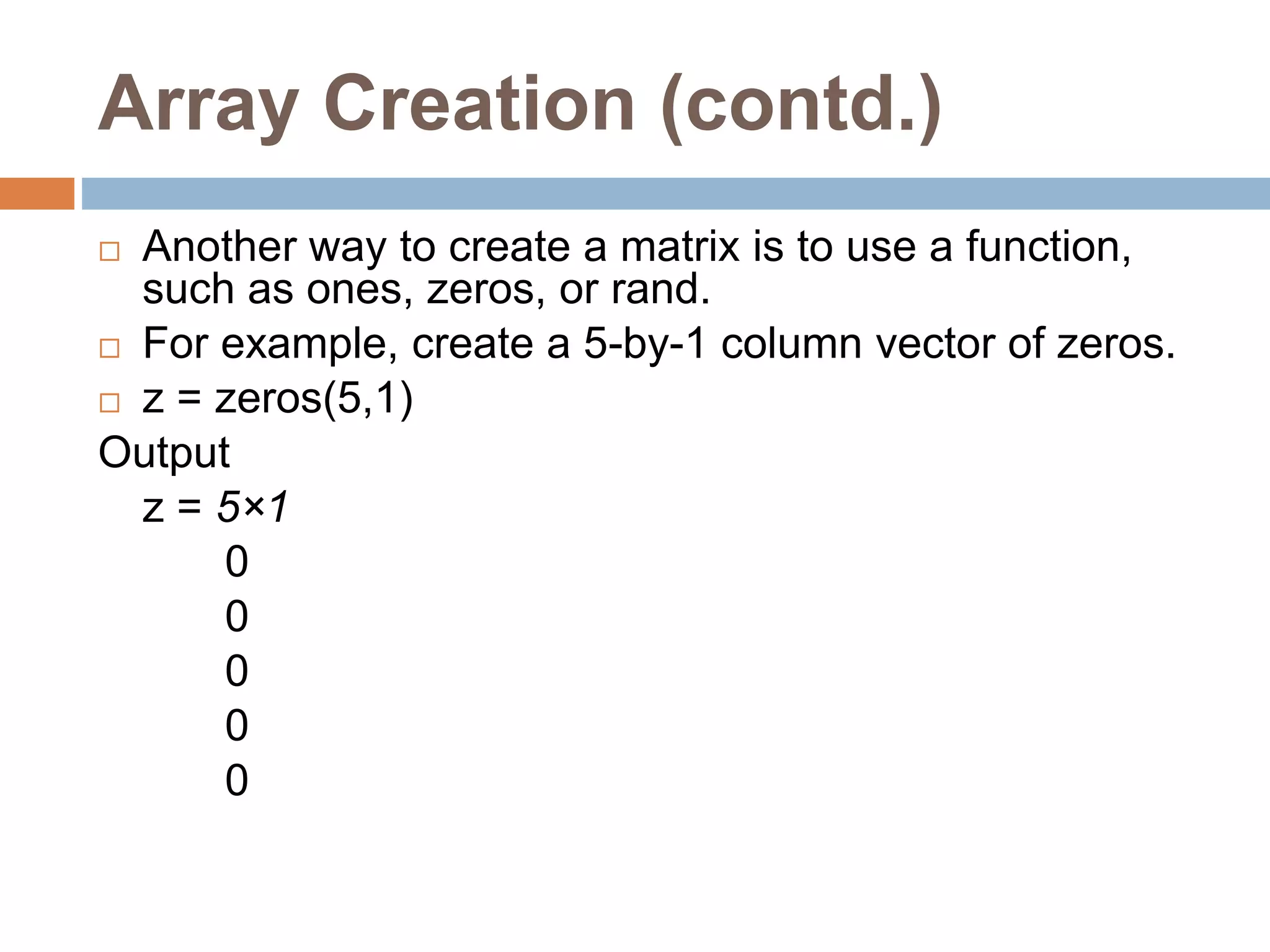 Array Creation (contd.)
 Another way to create a matrix is to use a function,
such as ones, zeros, or rand.
 For example, create a 5-by-1 column vector of zeros.
 z = zeros(5,1)
Output
z = 5×1
0
0
0
0
0
 