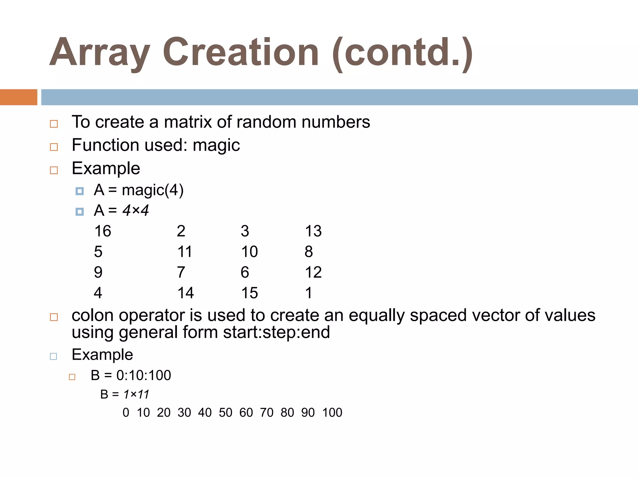 Array Creation (contd.)
 To create a matrix of random numbers
 Function used: magic
 Example
 A = magic(4)
 A = 4×4
16 2 3 13
5 11 10 8
9 7 6 12
4 14 15 1
 colon operator is used to create an equally spaced vector of values
using general form start:step:end
 Example
 B = 0:10:100
B = 1×11
0 10 20 30 40 50 60 70 80 90 100
 