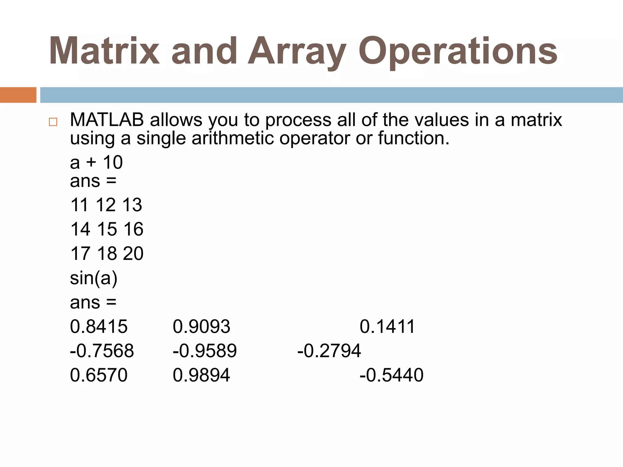 Matrix and Array Operations
 MATLAB allows you to process all of the values in a matrix
using a single arithmetic operator or function.
a + 10
ans =
11 12 13
14 15 16
17 18 20
sin(a)
ans =
0.8415 0.9093 0.1411
-0.7568 -0.9589 -0.2794
0.6570 0.9894 -0.5440
 