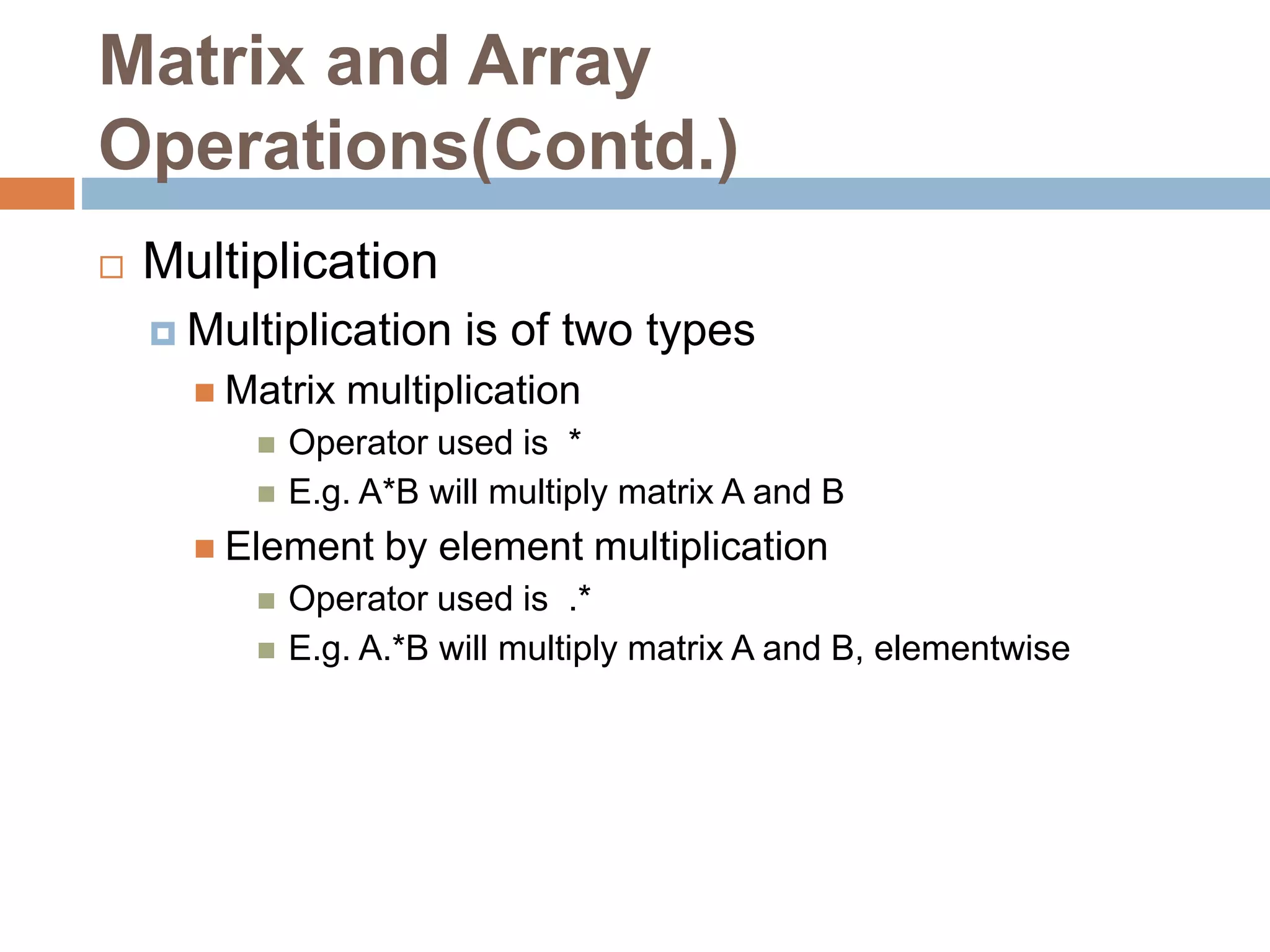 Matrix and Array
Operations(Contd.)
 Multiplication
 Multiplication is of two types
 Matrix multiplication
 Operator used is *
 E.g. A*B will multiply matrix A and B
 Element by element multiplication
 Operator used is .*
 E.g. A.*B will multiply matrix A and B, elementwise
 