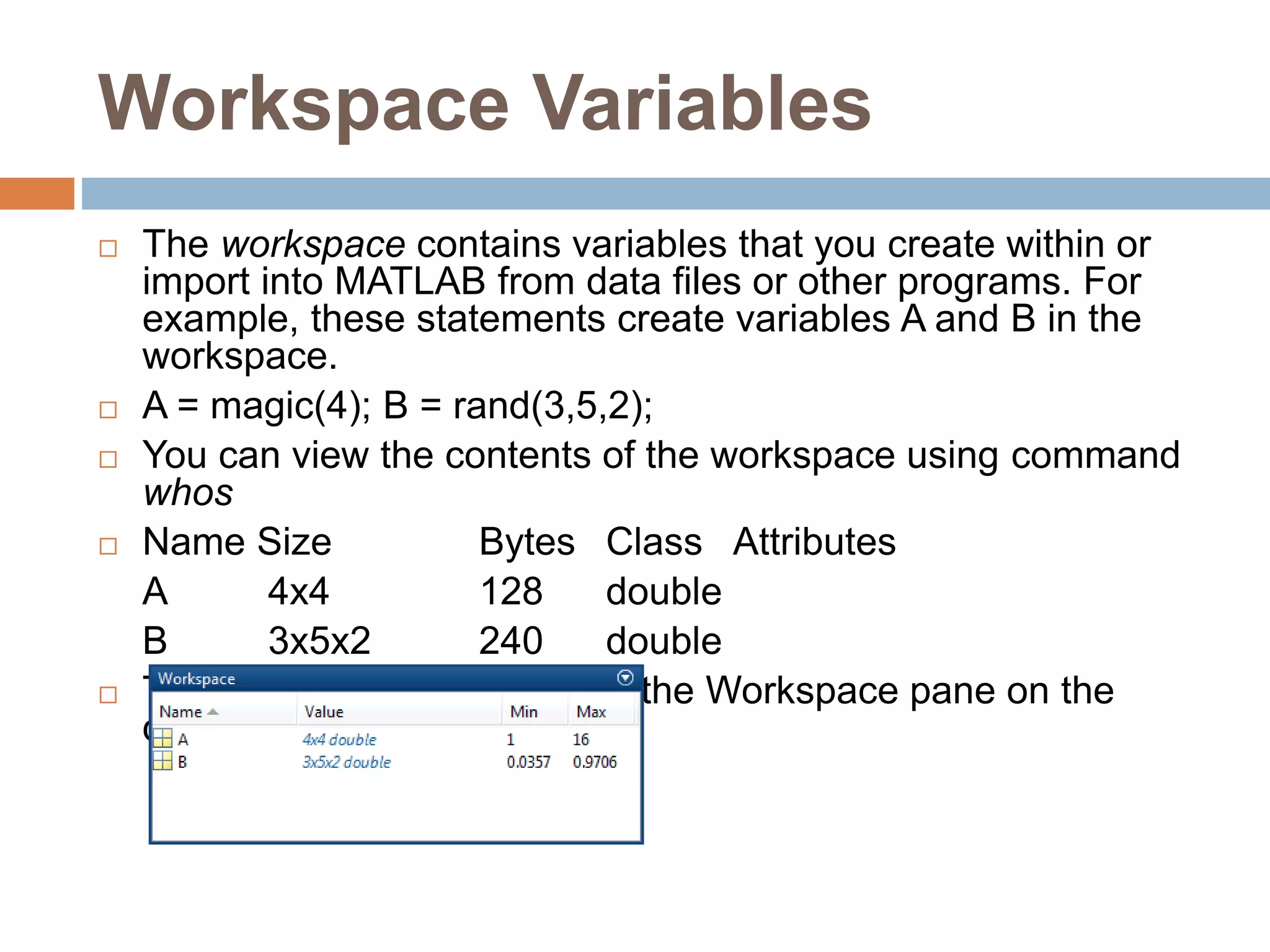 Workspace Variables
 The workspace contains variables that you create within or
import into MATLAB from data files or other programs. For
example, these statements create variables A and B in the
workspace.
 A = magic(4); B = rand(3,5,2);
 You can view the contents of the workspace using command
whos
 Name Size Bytes Class Attributes
A 4x4 128 double
B 3x5x2 240 double
 The variables also appear in the Workspace pane on the
desktop
 