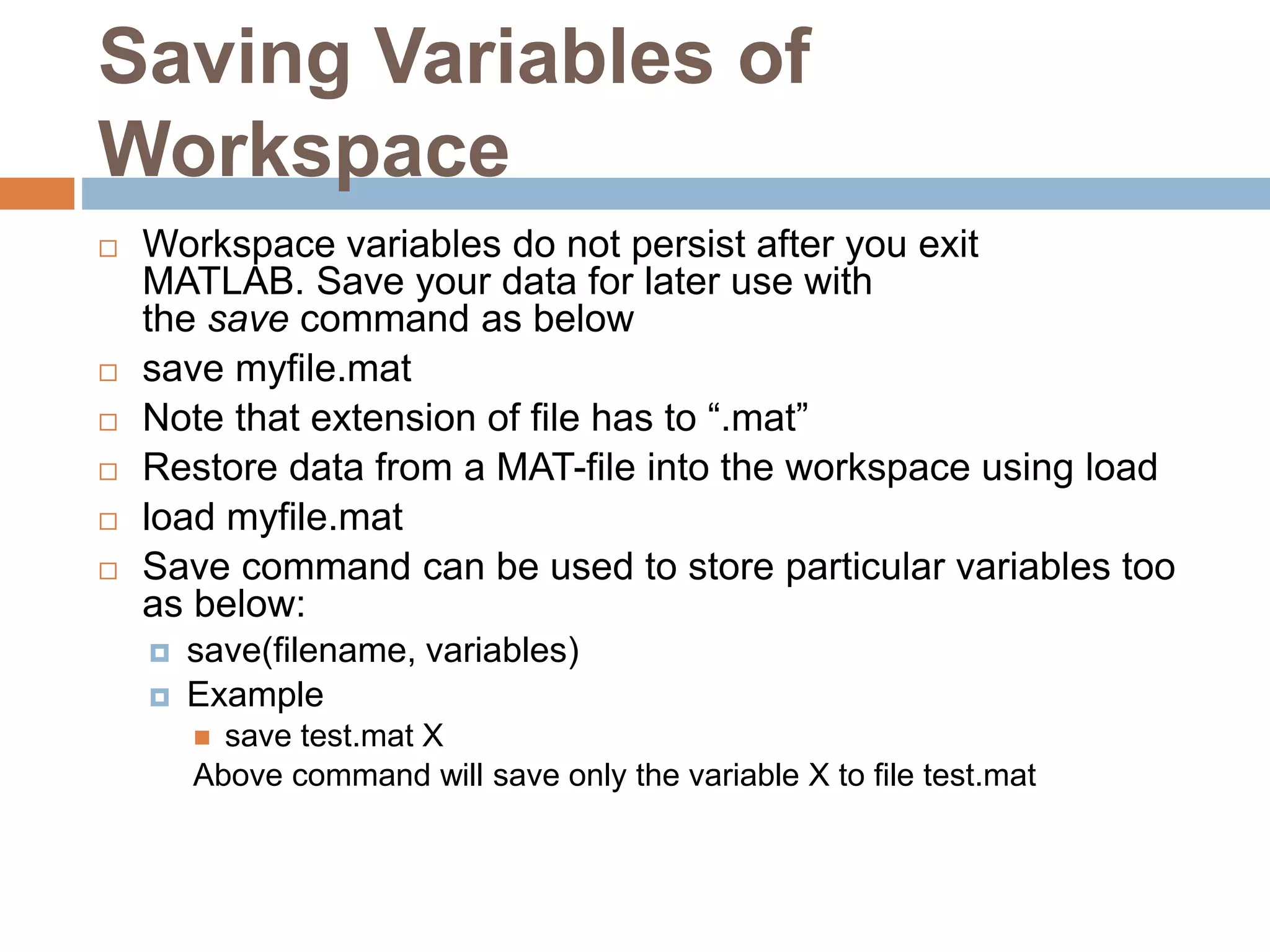 Saving Variables of
Workspace
 Workspace variables do not persist after you exit
MATLAB. Save your data for later use with
the save command as below
 save myfile.mat
 Note that extension of file has to “.mat”
 Restore data from a MAT-file into the workspace using load
 load myfile.mat
 Save command can be used to store particular variables too
as below:
 save(filename, variables)
 Example
 save test.mat X
Above command will save only the variable X to file test.mat
 