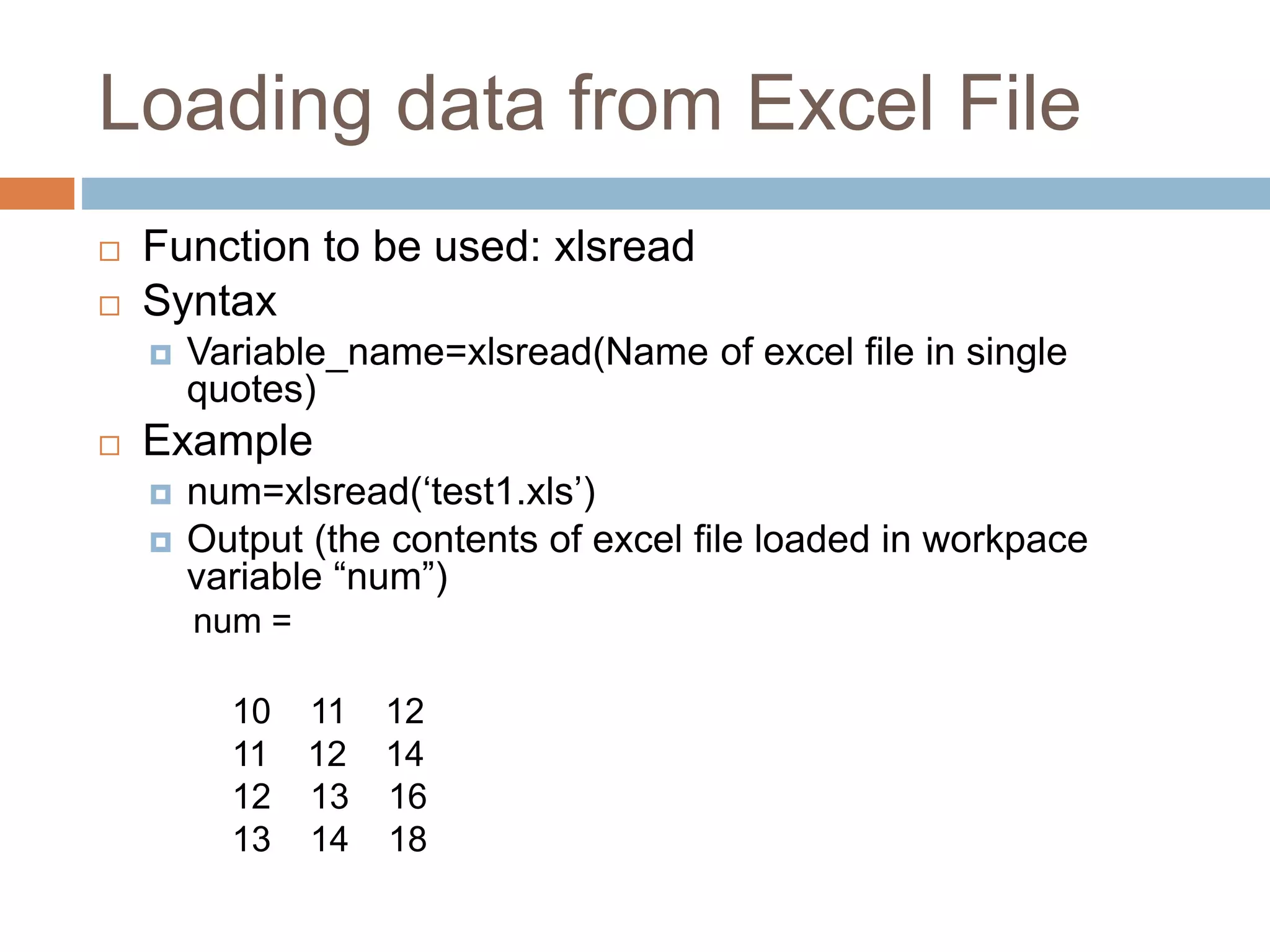 Loading data from Excel File
 Function to be used: xlsread
 Syntax
 Variable_name=xlsread(Name of excel file in single
quotes)
 Example
 num=xlsread(‘test1.xls’)
 Output (the contents of excel file loaded in workpace
variable “num”)
num =
10 11 12
11 12 14
12 13 16
13 14 18
 