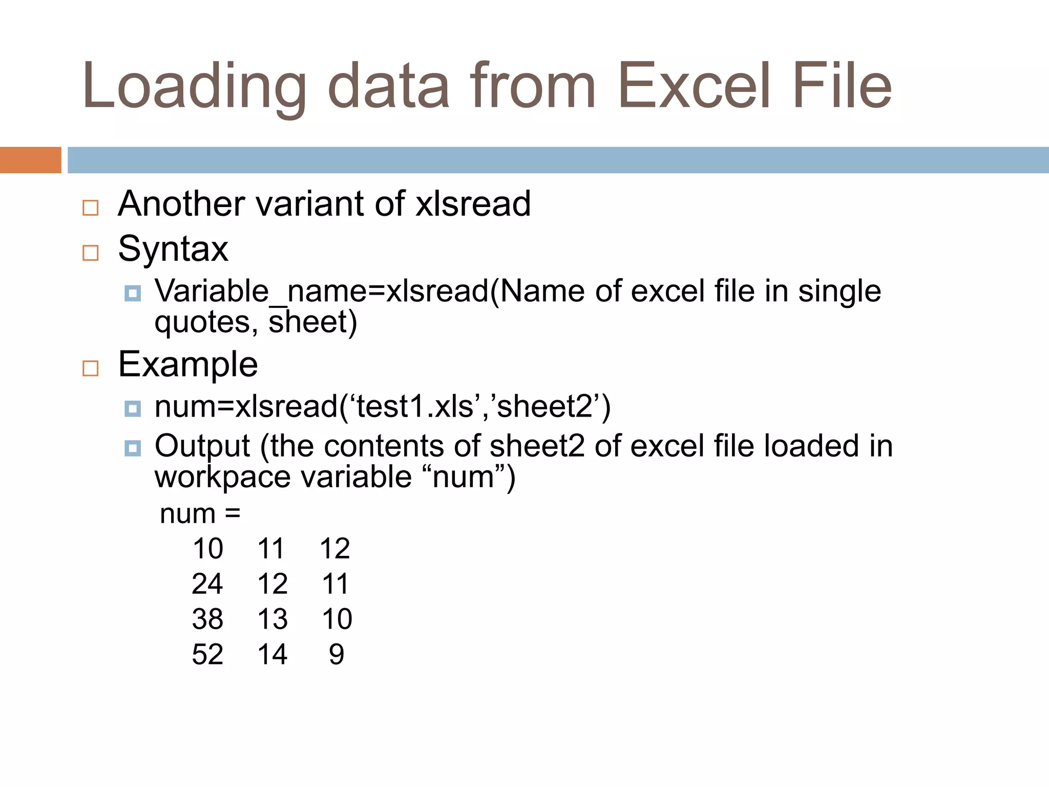 Loading data from Excel File
 Another variant of xlsread
 Syntax
 Variable_name=xlsread(Name of excel file in single
quotes, sheet)
 Example
 num=xlsread(‘test1.xls’,’sheet2’)
 Output (the contents of sheet2 of excel file loaded in
workpace variable “num”)
num =
10 11 12
24 12 11
38 13 10
52 14 9
 