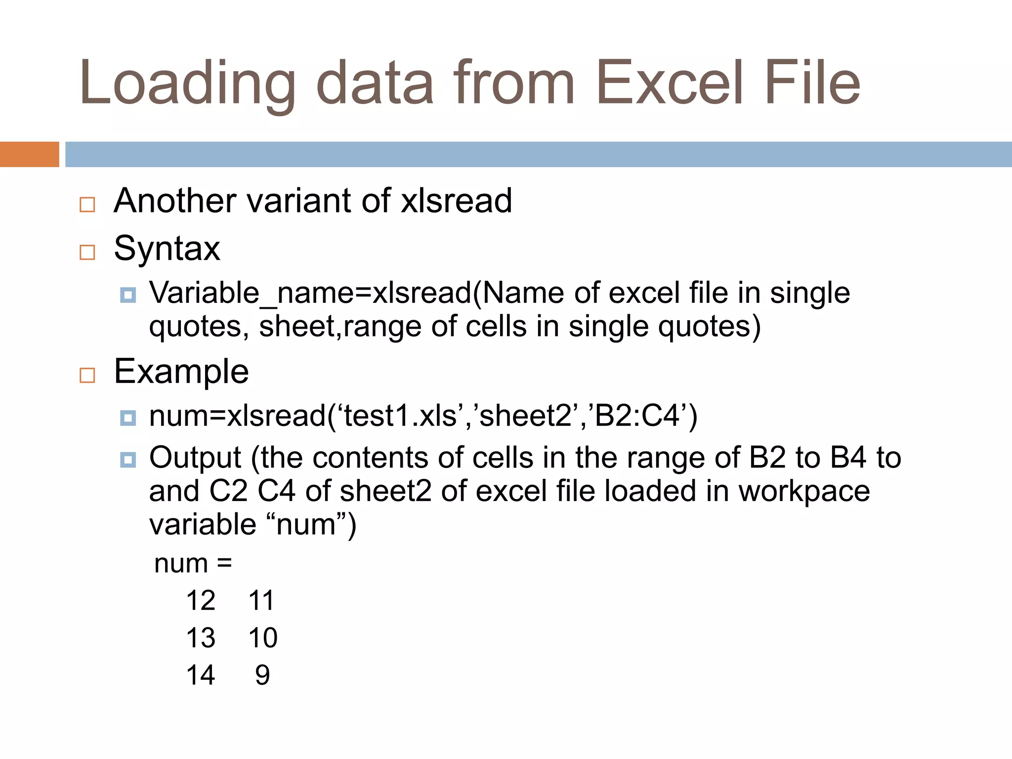 Loading data from Excel File
 Another variant of xlsread
 Syntax
 Variable_name=xlsread(Name of excel file in single
quotes, sheet,range of cells in single quotes)
 Example
 num=xlsread(‘test1.xls’,’sheet2’,’B2:C4’)
 Output (the contents of cells in the range of B2 to B4 to
and C2 C4 of sheet2 of excel file loaded in workpace
variable “num”)
num =
12 11
13 10
14 9
 