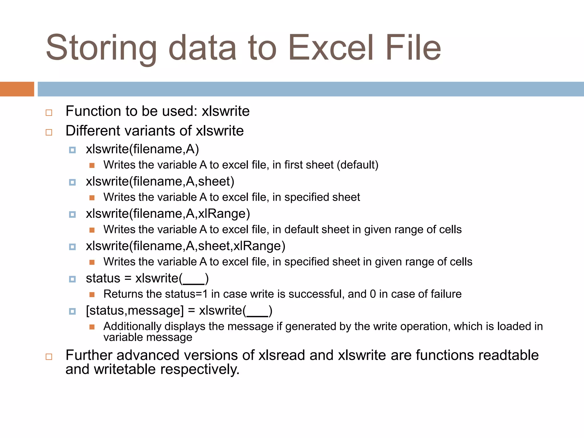 Storing data to Excel File
 Function to be used: xlswrite
 Different variants of xlswrite
 xlswrite(filename,A)
 Writes the variable A to excel file, in first sheet (default)
 xlswrite(filename,A,sheet)
 Writes the variable A to excel file, in specified sheet
 xlswrite(filename,A,xlRange)
 Writes the variable A to excel file, in default sheet in given range of cells
 xlswrite(filename,A,sheet,xlRange)
 Writes the variable A to excel file, in specified sheet in given range of cells
 status = xlswrite(___)
 Returns the status=1 in case write is successful, and 0 in case of failure
 [status,message] = xlswrite(___)
 Additionally displays the message if generated by the write operation, which is loaded in
variable message
 Further advanced versions of xlsread and xlswrite are functions readtable
and writetable respectively.
 