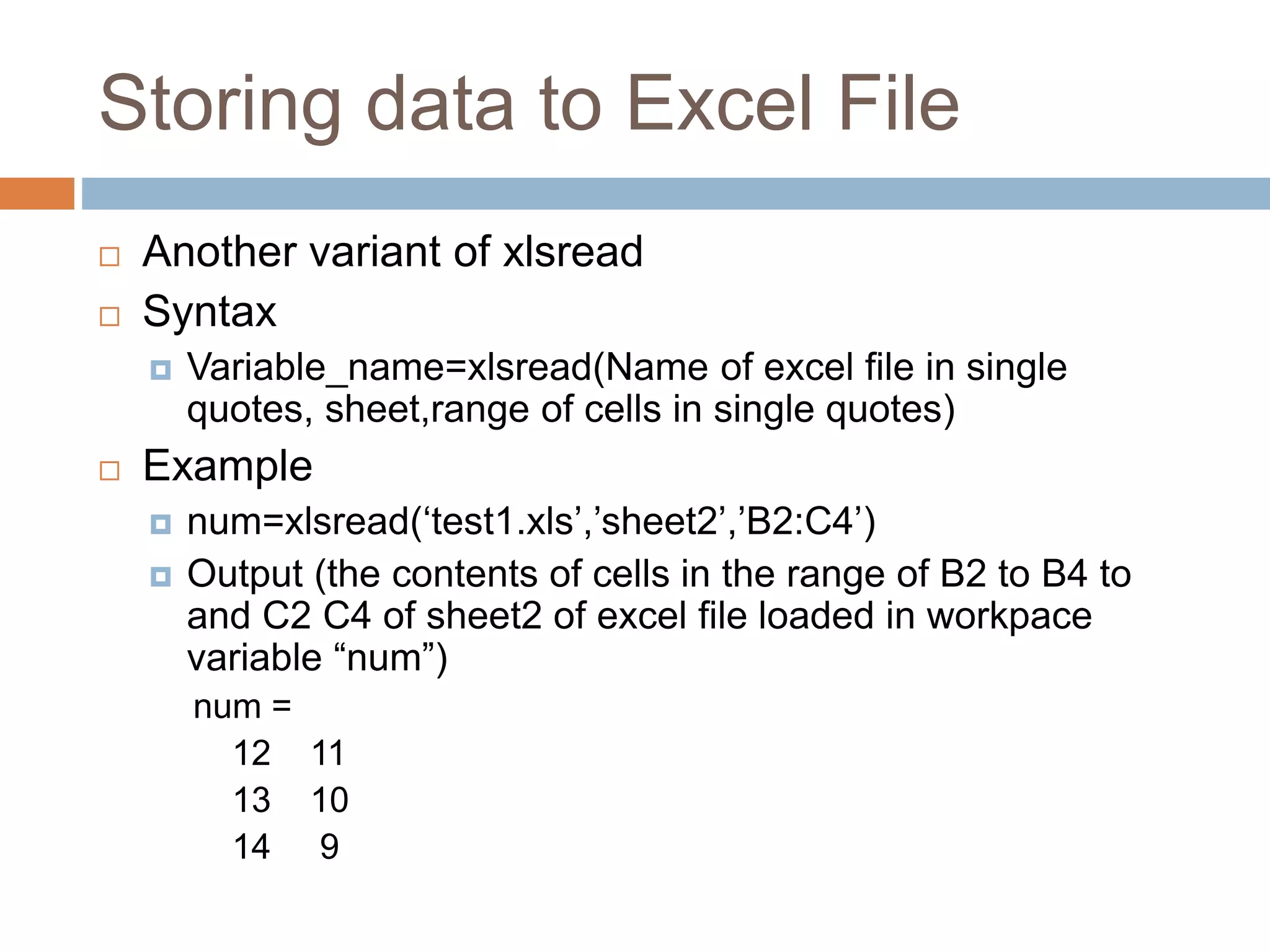 Storing data to Excel File
 Another variant of xlsread
 Syntax
 Variable_name=xlsread(Name of excel file in single
quotes, sheet,range of cells in single quotes)
 Example
 num=xlsread(‘test1.xls’,’sheet2’,’B2:C4’)
 Output (the contents of cells in the range of B2 to B4 to
and C2 C4 of sheet2 of excel file loaded in workpace
variable “num”)
num =
12 11
13 10
14 9
 