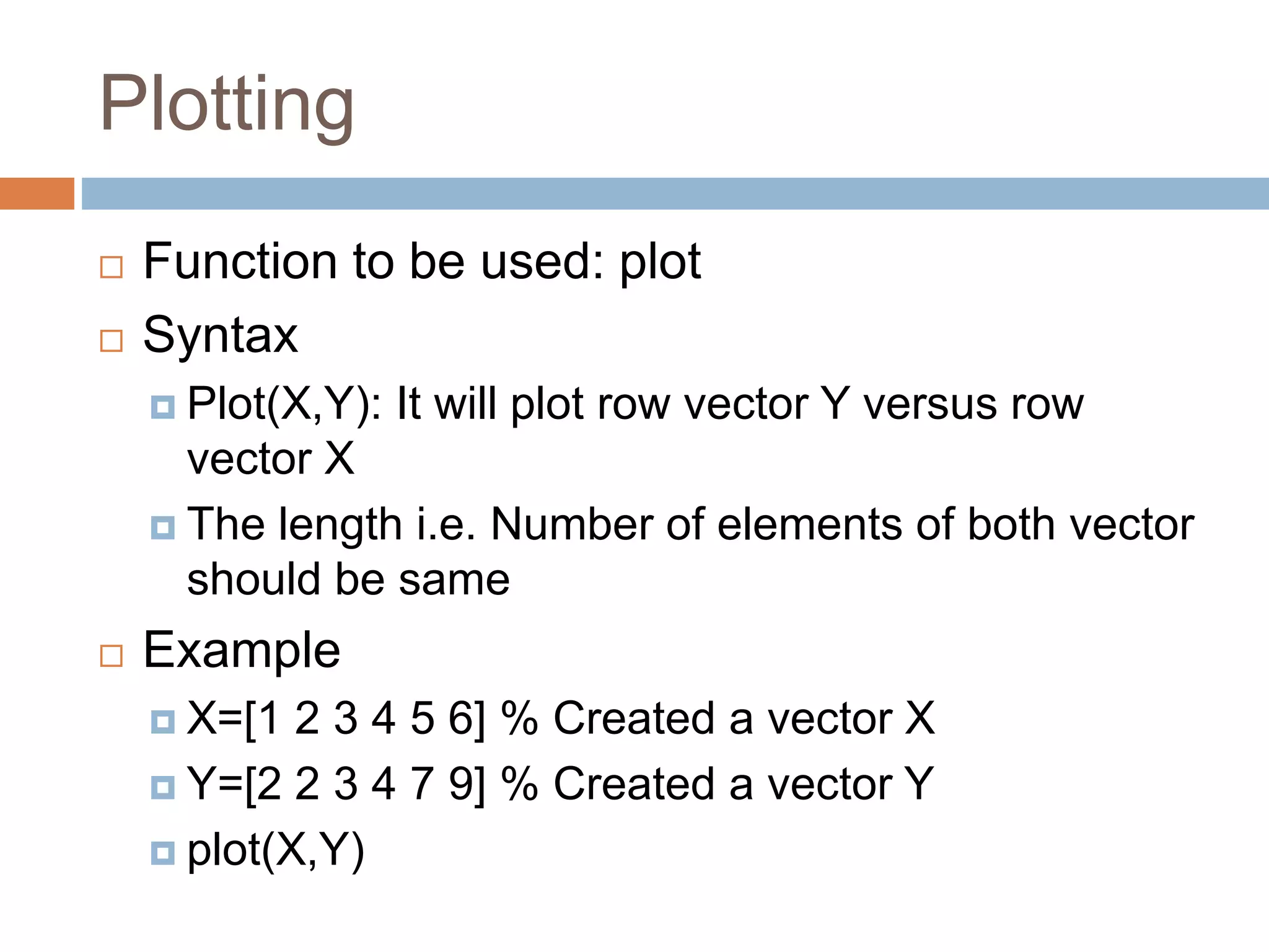 Plotting
 Function to be used: plot
 Syntax
 Plot(X,Y): It will plot row vector Y versus row
vector X
 The length i.e. Number of elements of both vector
should be same
 Example
 X=[1 2 3 4 5 6] % Created a vector X
 Y=[2 2 3 4 7 9] % Created a vector Y
 plot(X,Y)
 