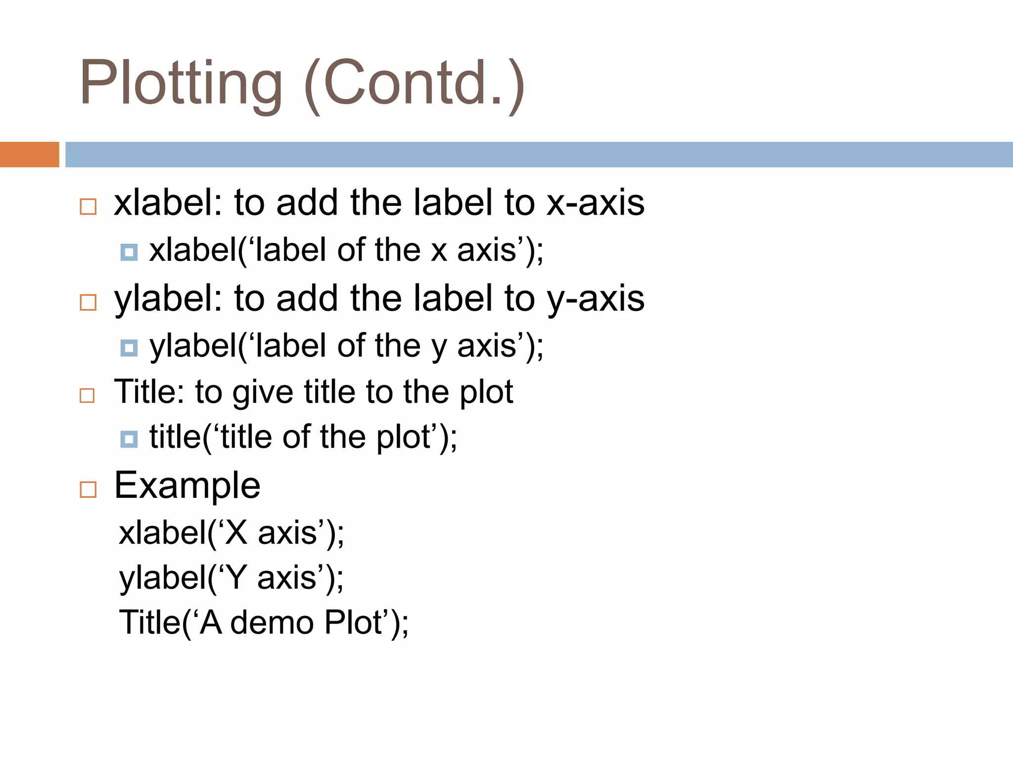 Plotting (Contd.)
 xlabel: to add the label to x-axis
 xlabel(‘label of the x axis’);
 ylabel: to add the label to y-axis
 ylabel(‘label of the y axis’);
 Title: to give title to the plot
 title(‘title of the plot’);
 Example
xlabel(‘X axis’);
ylabel(‘Y axis’);
Title(‘A demo Plot’);
 
