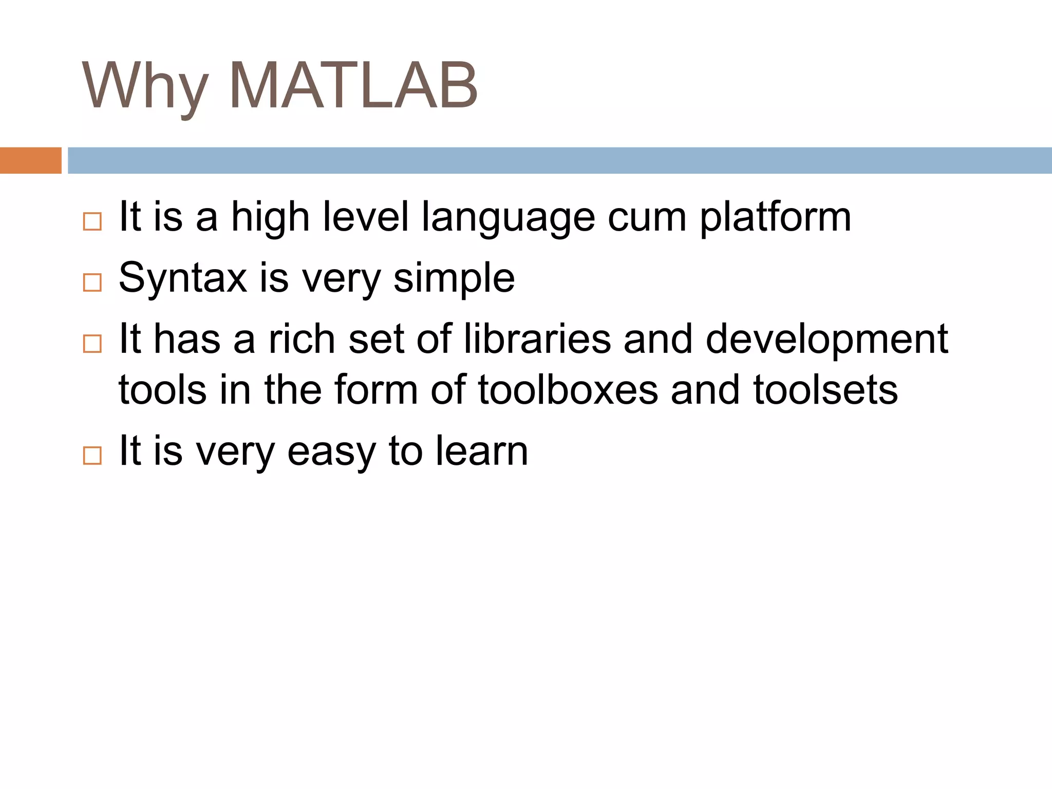 Why MATLAB
 It is a high level language cum platform
 Syntax is very simple
 It has a rich set of libraries and development
tools in the form of toolboxes and toolsets
 It is very easy to learn
 